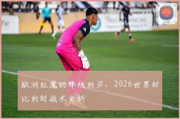 欧洲红魔的锋线利刃，2026世界杯比利时战术分析