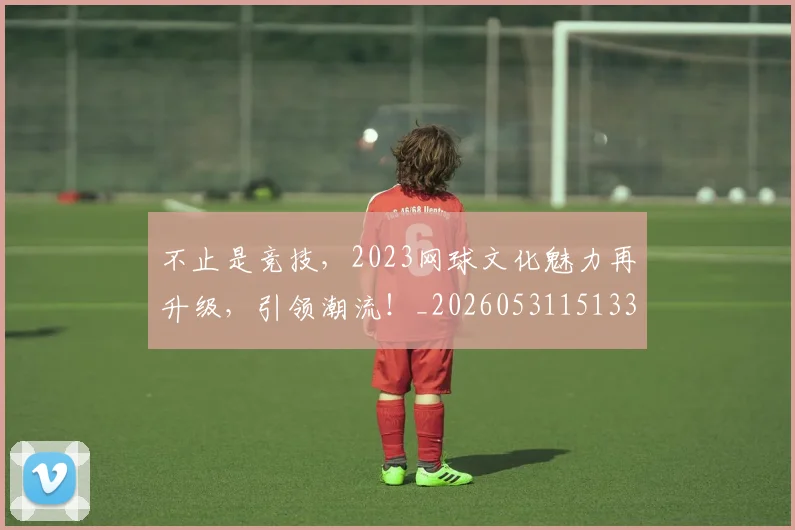 不止是竞技,2023网球文化魅力再升级,引领潮流!_20260531151336