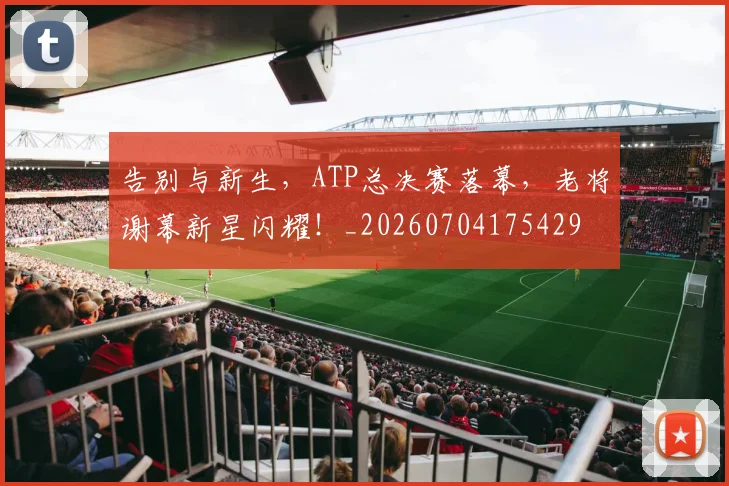 告别与新生，ATP总决赛落幕，老将谢幕新星闪耀！_20260704175429