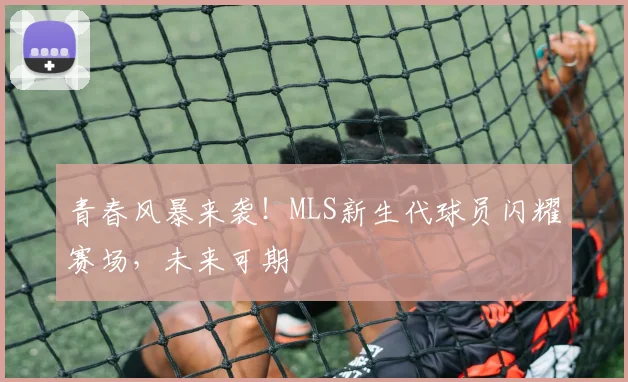 青春风暴来袭!MLS新生代球员闪耀赛场,未来可期