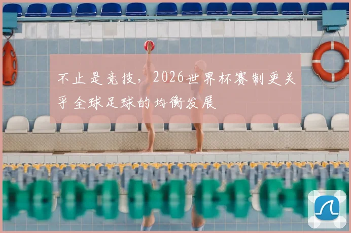 不止是竞技,2026世界杯赛制更关乎全球足球的均衡发展