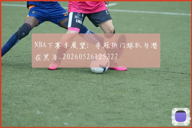 NBA下赛季展望：夺冠热门球队与潜在黑马_20260526125327