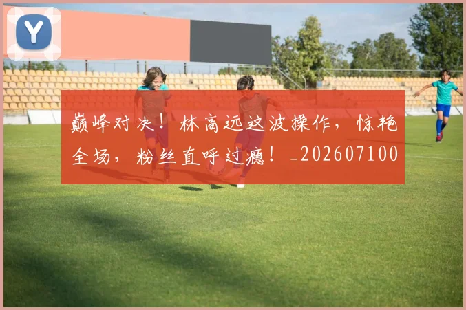 巅峰对决!林高远这波操作,惊艳全场,粉丝直呼过瘾!_20260710002741