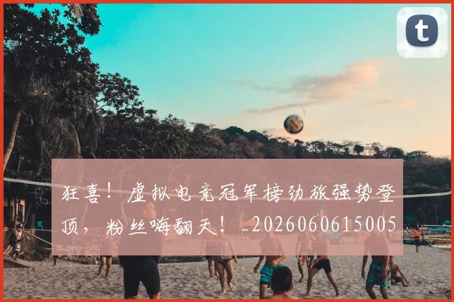 狂喜！虚拟电竞冠军榜劲旅强势登顶，粉丝嗨翻天！_20260606150053