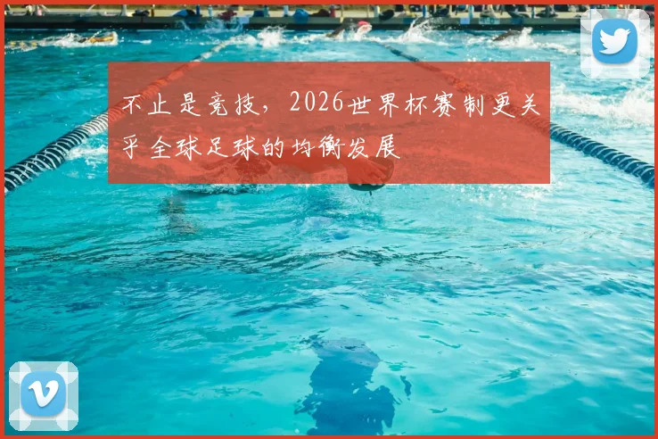 不止是竞技，2026世界杯赛制更关乎全球足球的均衡发展