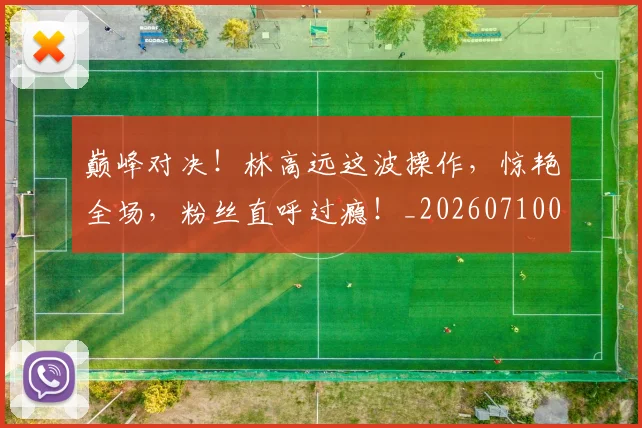 巅峰对决!林高远这波操作,惊艳全场,粉丝直呼过瘾!_20260710002741