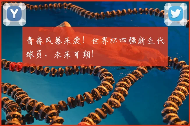 青春风暴来袭！世界杯四强新生代球员，未来可期！