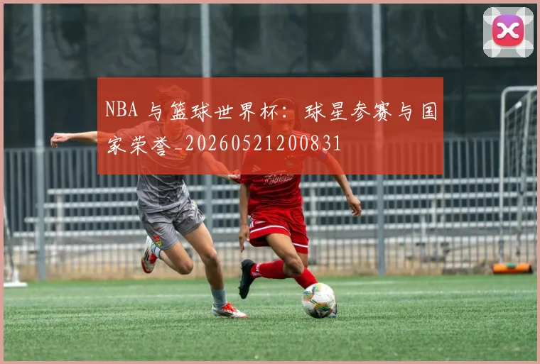 NBA 与篮球世界杯：球星参赛与国家荣誉_20260521200831